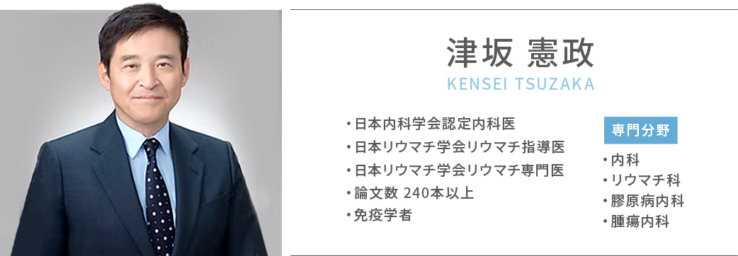 津坂憲政 日本内科学会認定内科医/日本リウマチ学会リウマチ専門医/日本リウマチ学会リウマチ指導医/論文数 240本以上/免疫学者/専門分野 内科・リウマチ科・膠原病内科・腫瘍内科