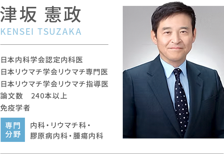 津坂憲政 日本内科学会認定内科医/日本リウマチ学会リウマチ専門医/日本リウマチ学会リウマチ指導医/論文数 240本以上/免疫学者/専門分野 内科・リウマチ科・膠原病内科・腫瘍内科